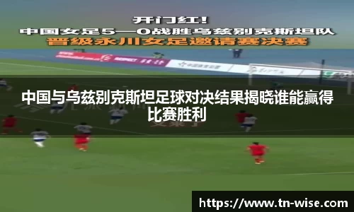 中国与乌兹别克斯坦足球对决结果揭晓谁能赢得比赛胜利